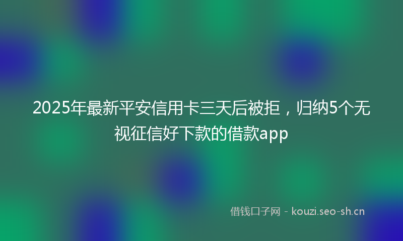 2025年最新平安信用卡三天后被拒，归纳5个无视征信好下款的借款app