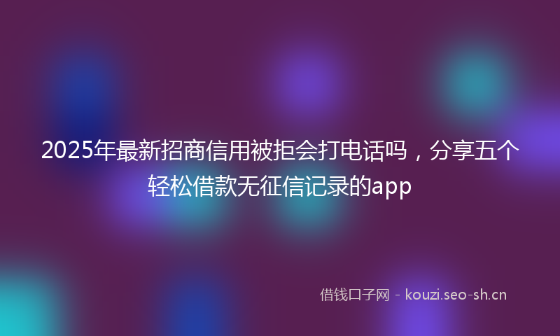 2025年最新招商信用被拒会打电话吗，分享五个轻松借款无征信记录的app