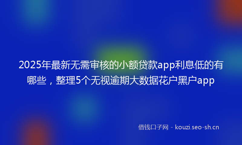2025年最新无需审核的小额贷款app利息低的有哪些，整理5个无视逾期大数据花户黑户app