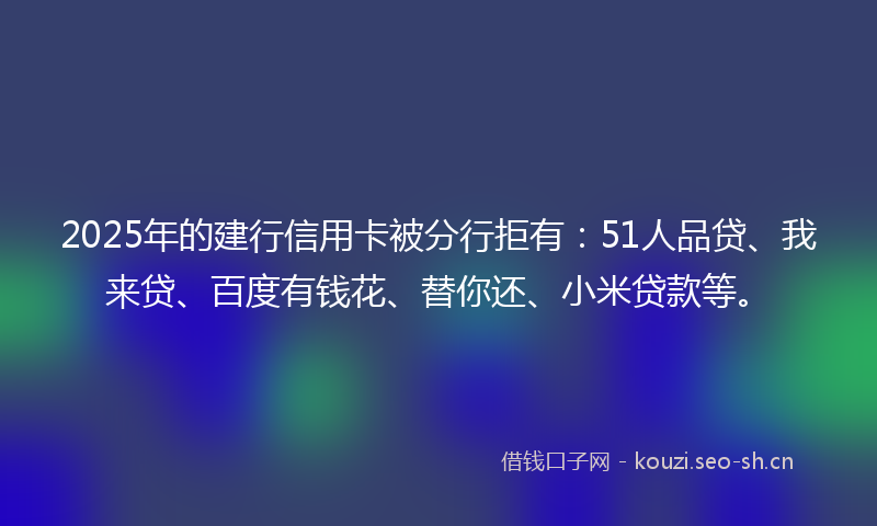 2025年的建行信用卡被分行拒有：51人品贷、我来贷、百度有钱花、替你还、小米贷款等。