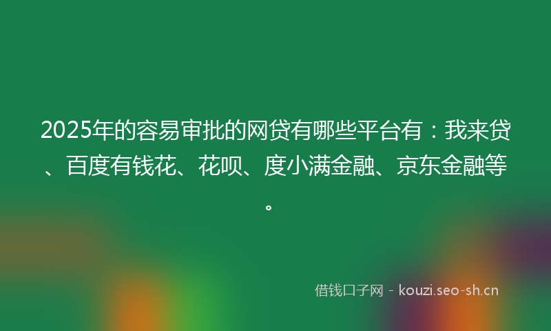 2025年的容易审批的网贷有哪些平台有：我来贷、百度有钱花、花呗、度小满金融、京东金融等。