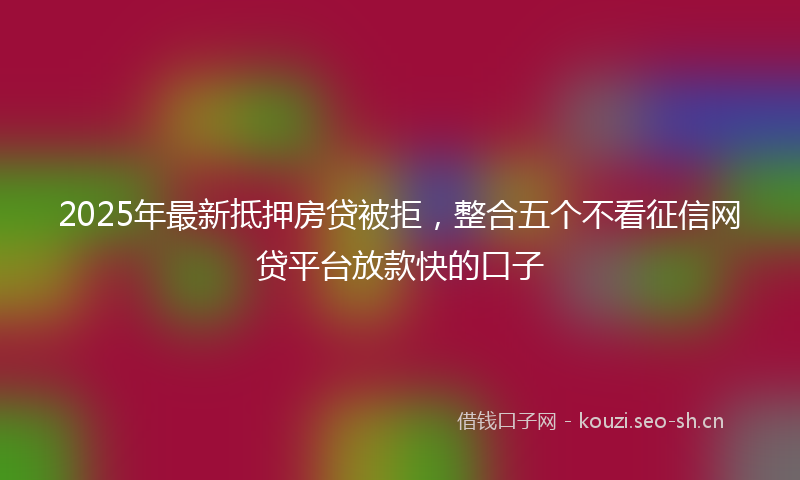 2025年最新抵押房贷被拒，整合五个不看征信网贷平台放款快的口子