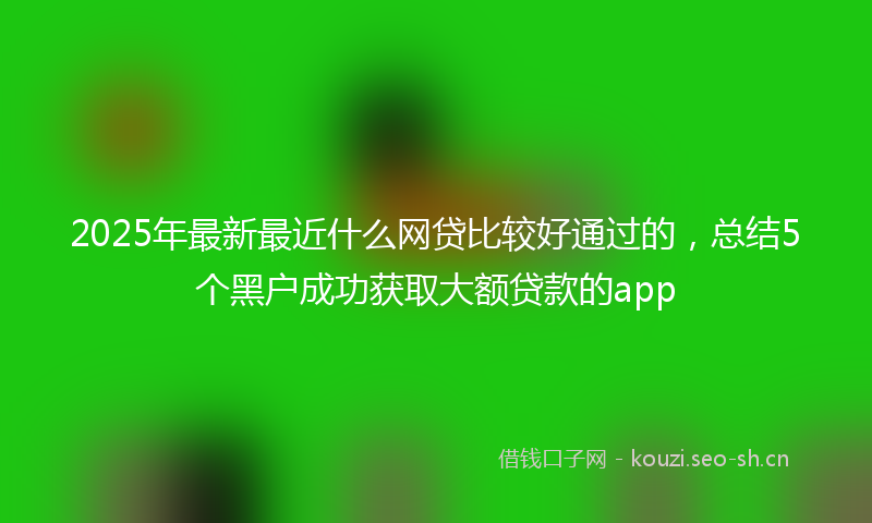 2025年最新最近什么网贷比较好通过的，总结5个黑户成功获取大额贷款的app