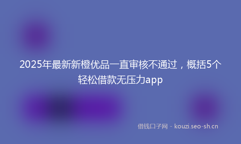 2025年最新新橙优品一直审核不通过，概括5个轻松借款无压力app