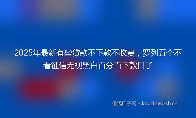 2025年最新有些贷款不下款不收费，罗列五个不看征信无视黑白百分百下款口子