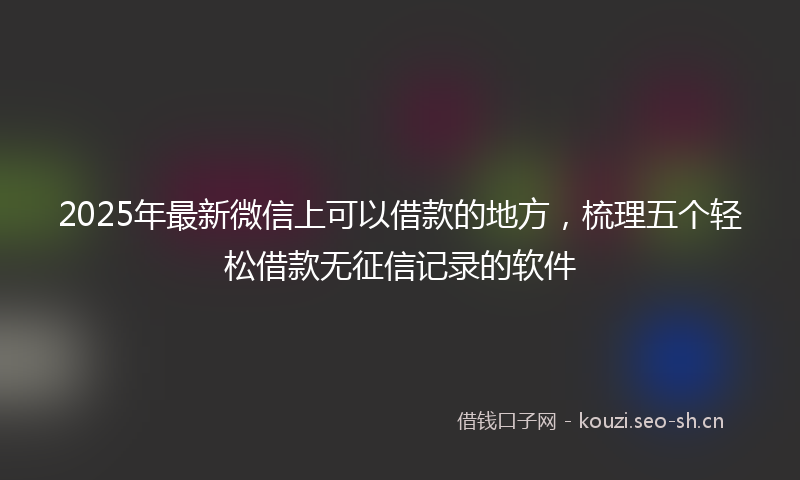2025年最新微信上可以借款的地方，梳理五个轻松借款无征信记录的软件