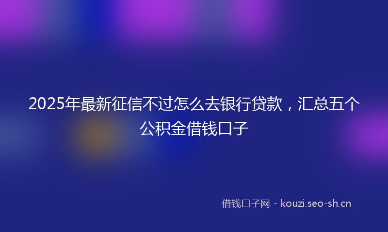 2025年最新征信不过怎么去银行贷款，汇总五个公积金借钱口子