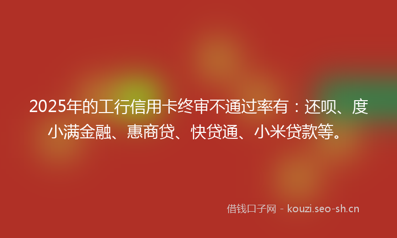 2025年的工行信用卡终审不通过率有：还呗、度小满金融、惠商贷、快贷通、小米贷款等。