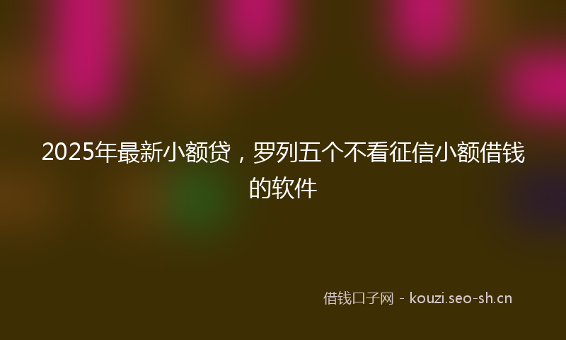 2025年最新小额贷，罗列五个不看征信小额借钱的软件