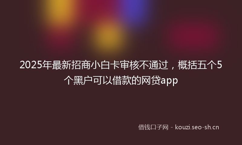 2025年最新招商小白卡审核不通过，概括五个5个黑户可以借款的网贷app