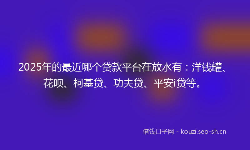 2025年的最近哪个贷款平台在放水有：洋钱罐、花呗、柯基贷、功夫贷、平安i贷等。