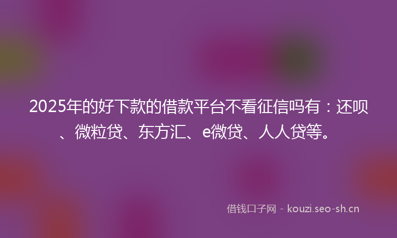 2025年的好下款的借款平台不看征信吗有：还呗、微粒贷、东方汇、e微贷、人人贷等。