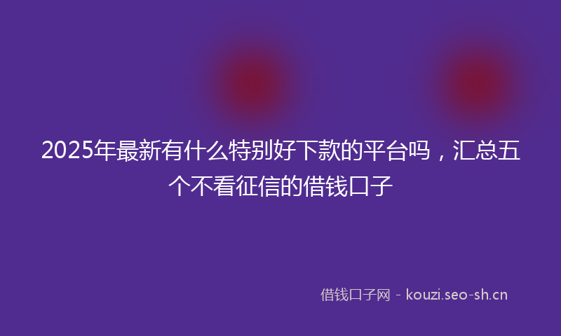 2025年最新有什么特别好下款的平台吗，汇总五个不看征信的借钱口子