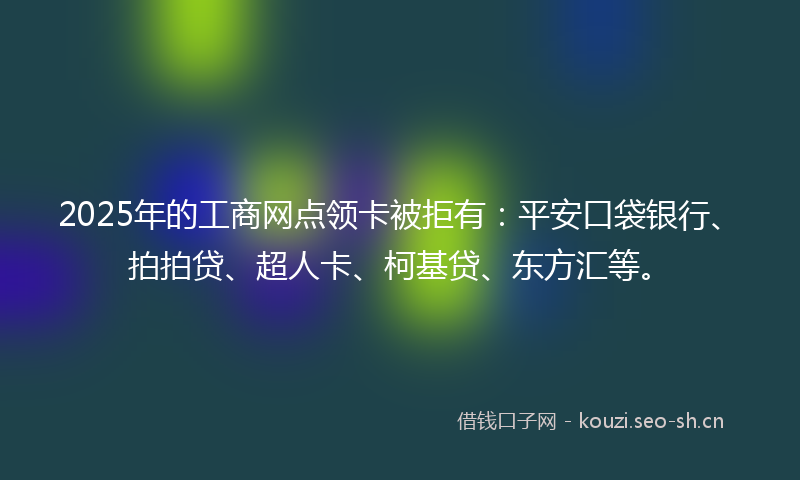 2025年的工商网点领卡被拒有：平安口袋银行、拍拍贷、超人卡、柯基贷、东方汇等。