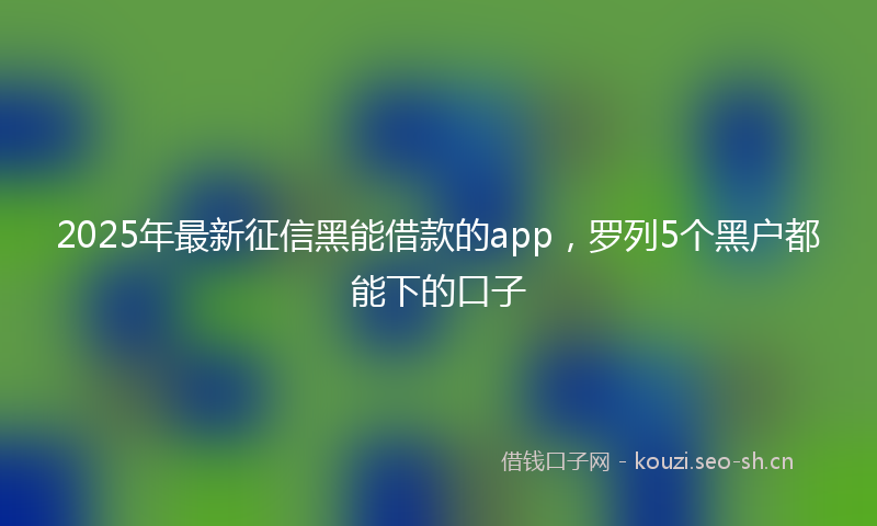 2025年最新征信黑能借款的app，罗列5个黑户都能下的口子
