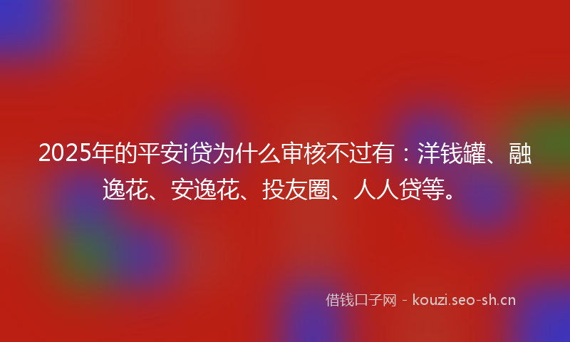 2025年的平安i贷为什么审核不过有：洋钱罐、融逸花、安逸花、投友圈、人人贷等。
