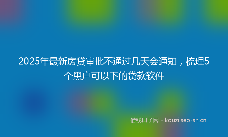 2025年最新房贷审批不通过几天会通知，梳理5个黑户可以下的贷款软件