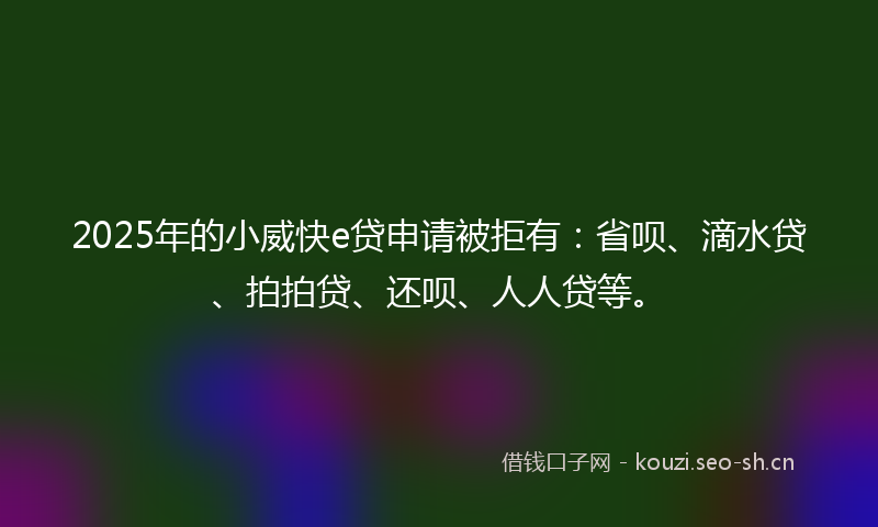 2025年的小威快e贷申请被拒有：省呗、滴水贷、拍拍贷、还呗、人人贷等。
