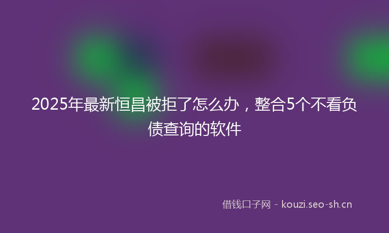 2025年最新恒昌被拒了怎么办，整合5个不看负债查询的软件