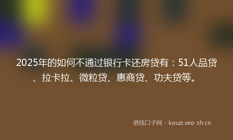 2025年的如何不通过银行卡还房贷有：51人品贷、拉卡拉、微粒贷、惠商贷、功夫贷等。