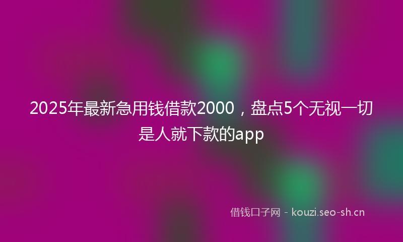 2025年最新急用钱借款2000，盘点5个无视一切是人就下款的app