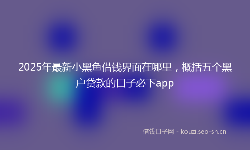 2025年最新小黑鱼借钱界面在哪里，概括五个黑户贷款的口子必下app