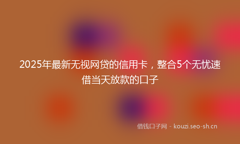 2025年最新无视网贷的信用卡，整合5个无忧速借当天放款的口子