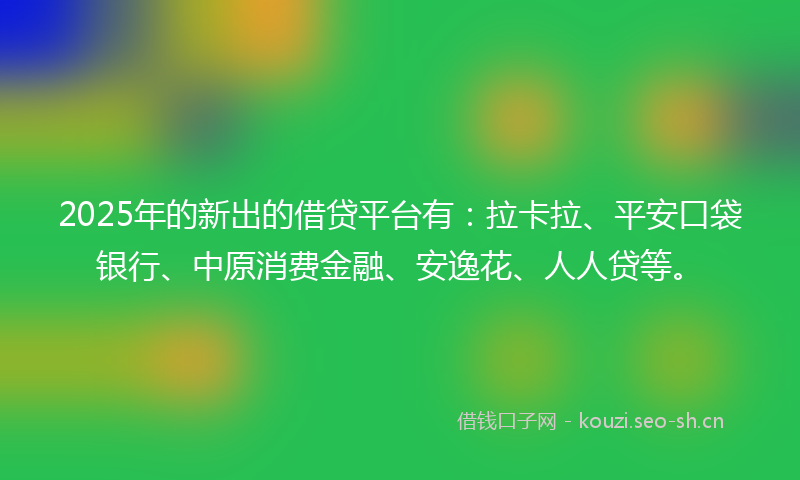 2025年的新出的借贷平台有：拉卡拉、平安口袋银行、中原消费金融、安逸花、人人贷等。