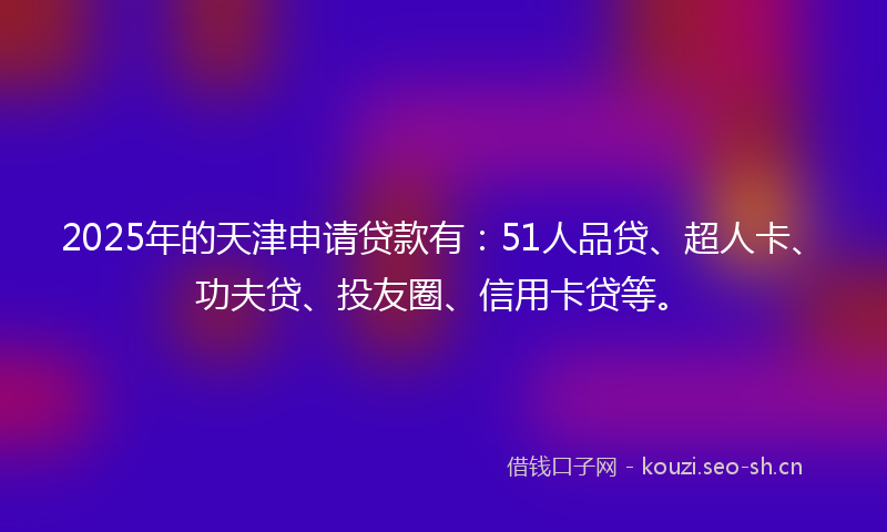 2025年的天津申请贷款有：51人品贷、超人卡、功夫贷、投友圈、信用卡贷等。