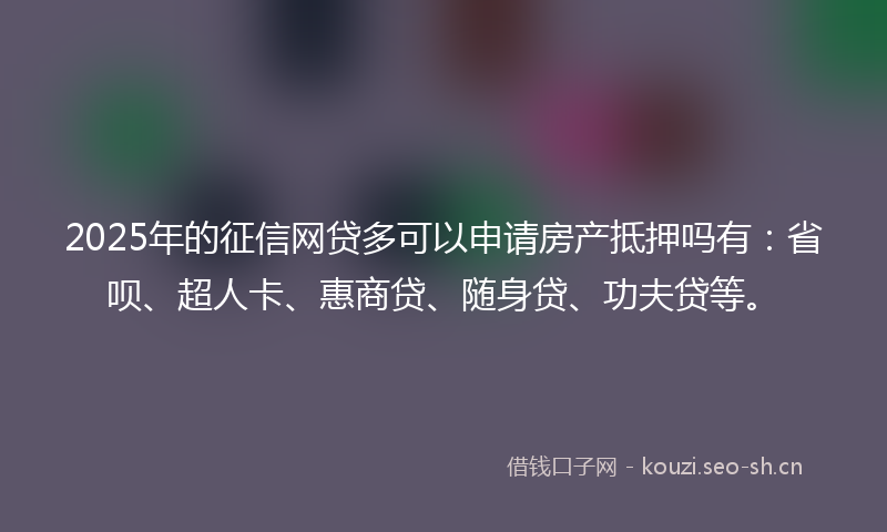2025年的征信网贷多可以申请房产抵押吗有：省呗、超人卡、惠商贷、随身贷、功夫贷等。