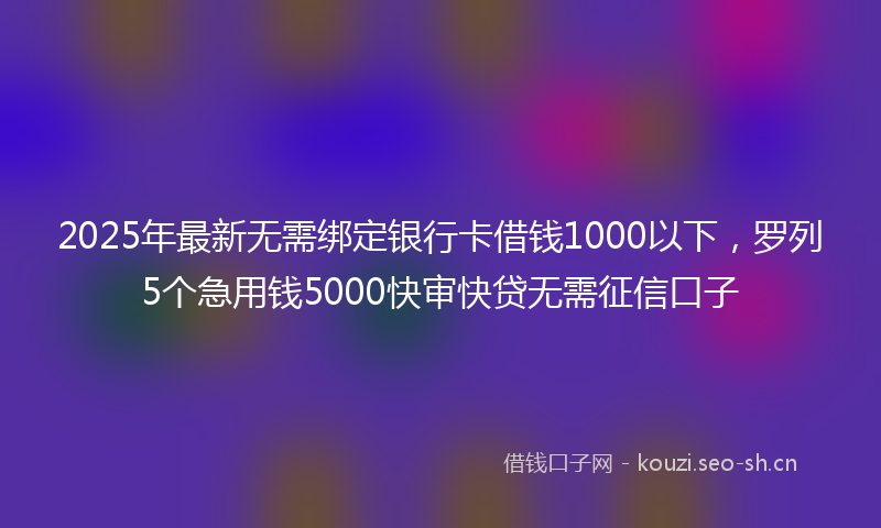2025年最新无需绑定银行卡借钱1000以下，罗列5个急用钱5000快审快贷无需征信口子