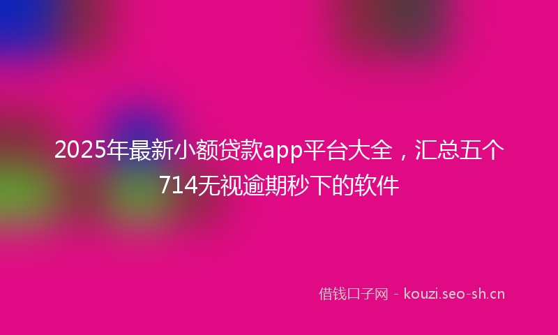 2025年最新小额贷款app平台大全，汇总五个714无视逾期秒下的软件