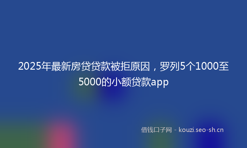 2025年最新房贷贷款被拒原因，罗列5个1000至5000的小额贷款app