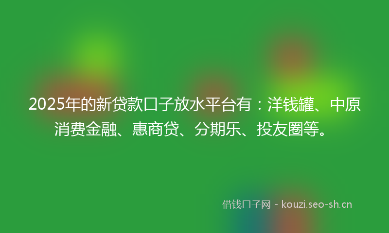 2025年的新贷款口子放水平台有：洋钱罐、中原消费金融、惠商贷、分期乐、投友圈等。
