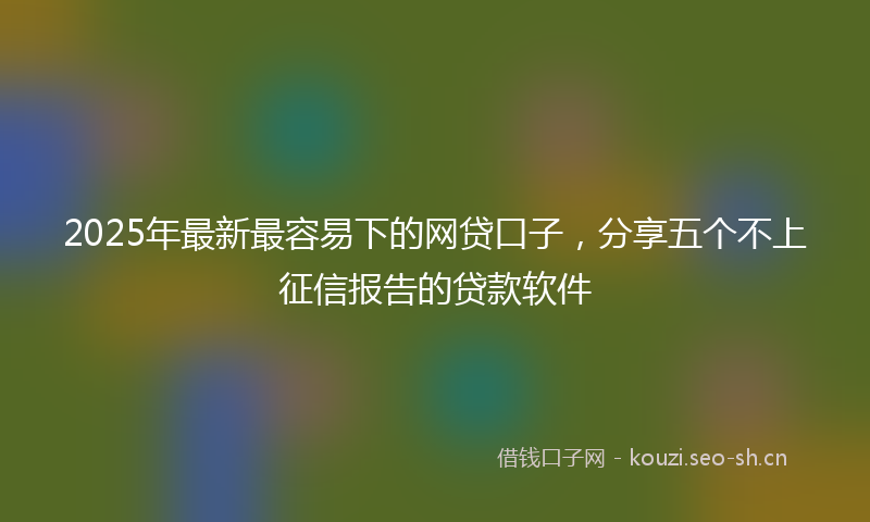2025年最新最容易下的网贷口子，分享五个不上征信报告的贷款软件