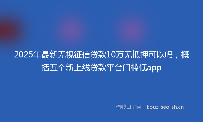 2025年最新无视征信贷款10万无抵押可以吗，概括五个新上线贷款平台门槛低app