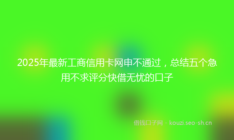 2025年最新工商信用卡网申不通过，总结五个急用不求评分快借无忧的口子