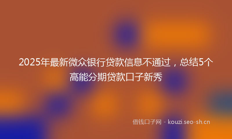 2025年最新微众银行贷款信息不通过，总结5个高能分期贷款口子新秀