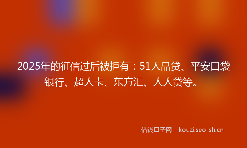 2025年的征信过后被拒有：51人品贷、平安口袋银行、超人卡、东方汇、人人贷等。