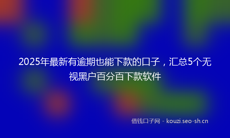2025年最新有逾期也能下款的口子，汇总5个无视黑户百分百下款软件