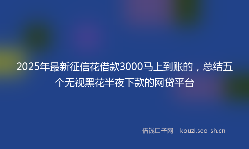 2025年最新征信花借款3000马上到账的，总结五个无视黑花半夜下款的网贷平台