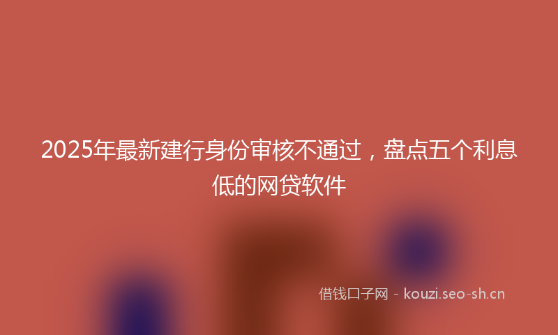 2025年最新建行身份审核不通过，盘点五个利息低的网贷软件