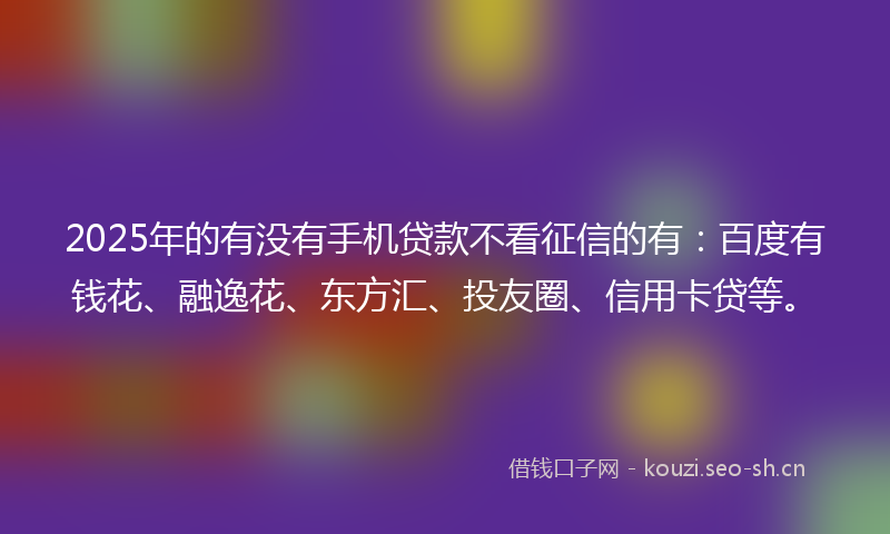 2025年的有没有手机贷款不看征信的有：百度有钱花、融逸花、东方汇、投友圈、信用卡贷等。