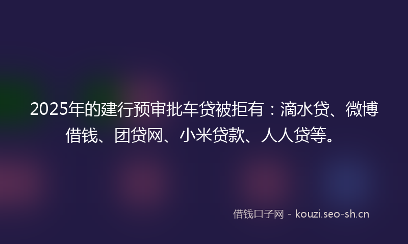 2025年的建行预审批车贷被拒有：滴水贷、微博借钱、团贷网、小米贷款、人人贷等。