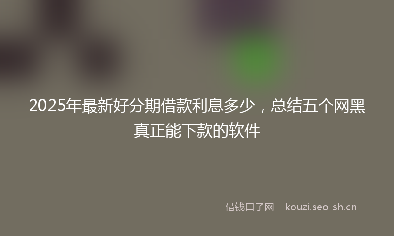 2025年最新好分期借款利息多少，总结五个网黑真正能下款的软件