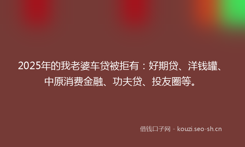2025年的我老婆车贷被拒有：好期贷、洋钱罐、中原消费金融、功夫贷、投友圈等。