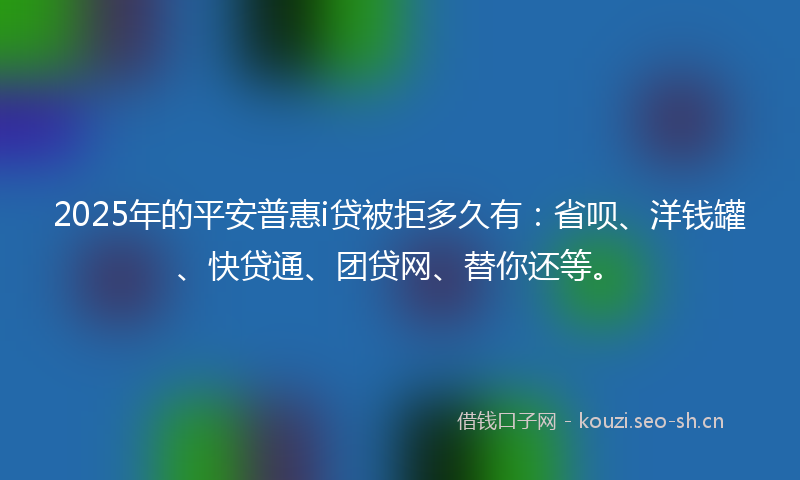 2025年的平安普惠i贷被拒多久有：省呗、洋钱罐、快贷通、团贷网、替你还等。