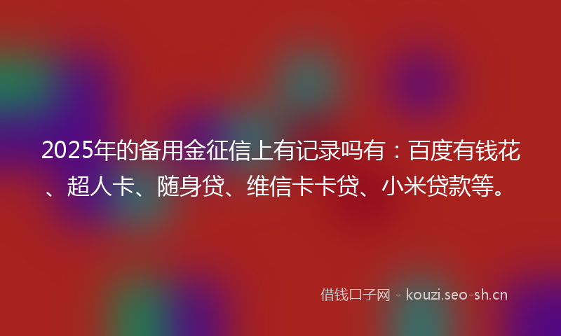 2025年的备用金征信上有记录吗有：百度有钱花、超人卡、随身贷、维信卡卡贷、小米贷款等。