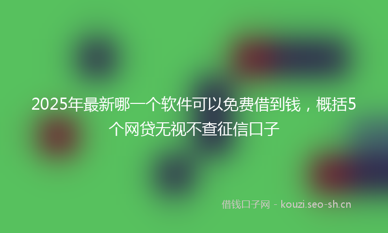 2025年最新哪一个软件可以免费借到钱，概括5个网贷无视不查征信口子