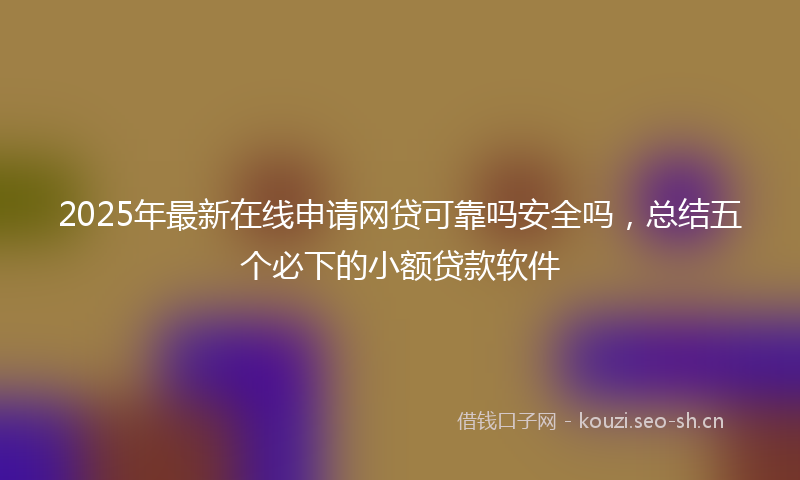 2025年最新在线申请网贷可靠吗安全吗，总结五个必下的小额贷款软件